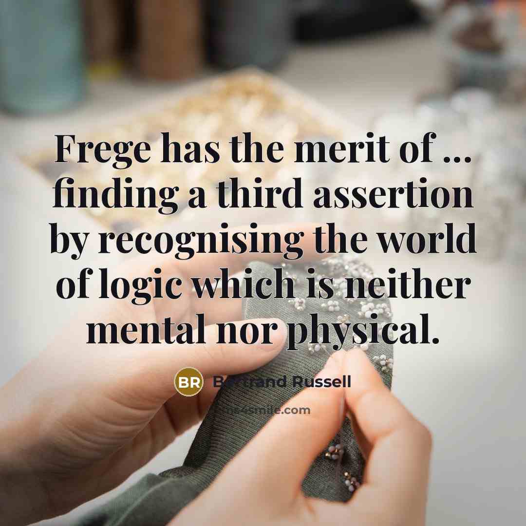 “Frege has the merit of ... finding a third assertion by recognising the world of logic which is neither mental nor physical.” quote by Bertrand Russell
