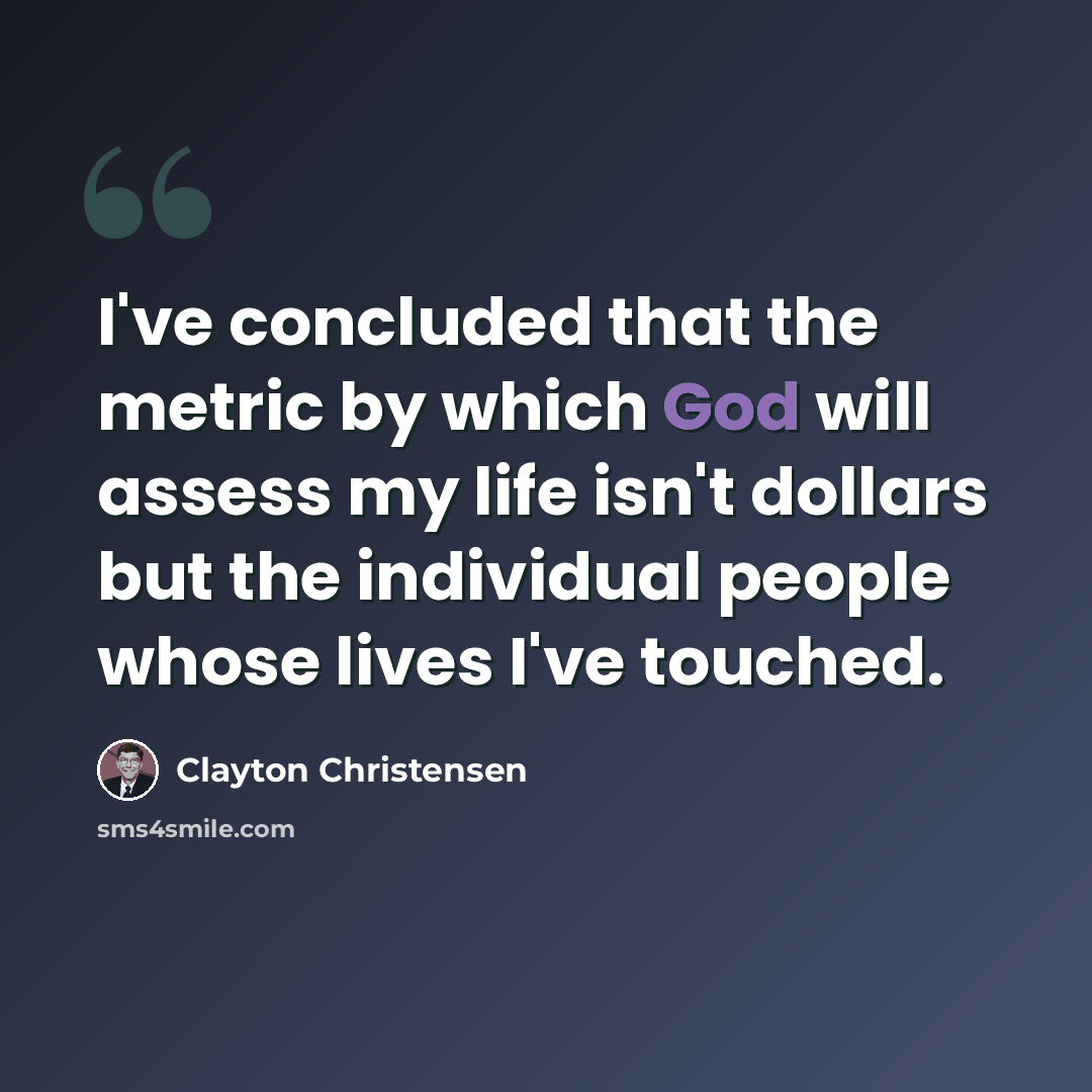 “I've concluded that the metric by which God will assess my life isn't dollars but the individual people whose lives I've touched.” quote by Clayton Christensen