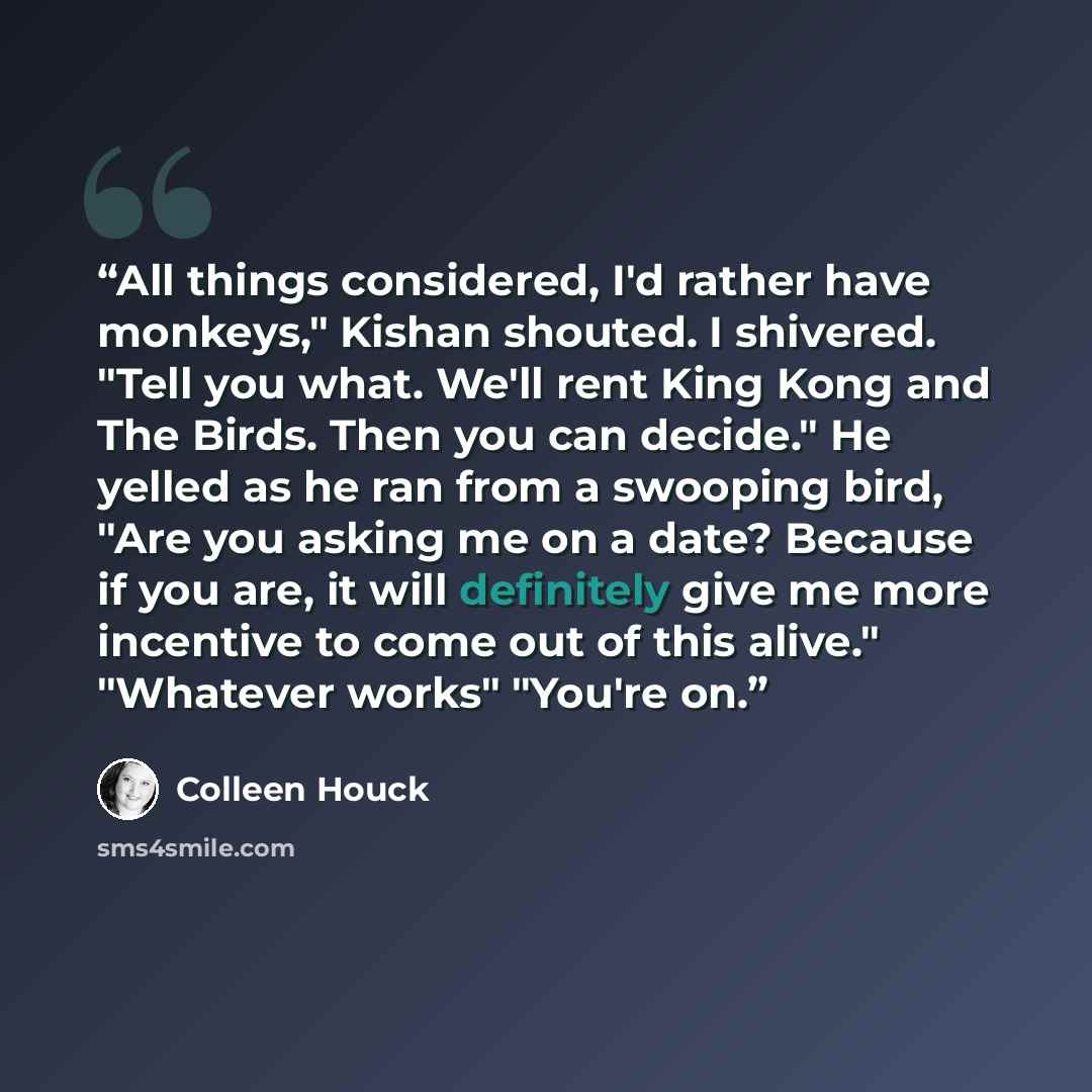 “All things considered, I'd rather have monkeys," Kishan shouted. I shivered. "Tell you what. We'll rent King Kong and The Birds. Then you can decide." He yelled as he ran from a swooping bird, "Are you asking me on a date? Because if you are, it will definitely give me more incentive to come out…” quote by Colleen Houck