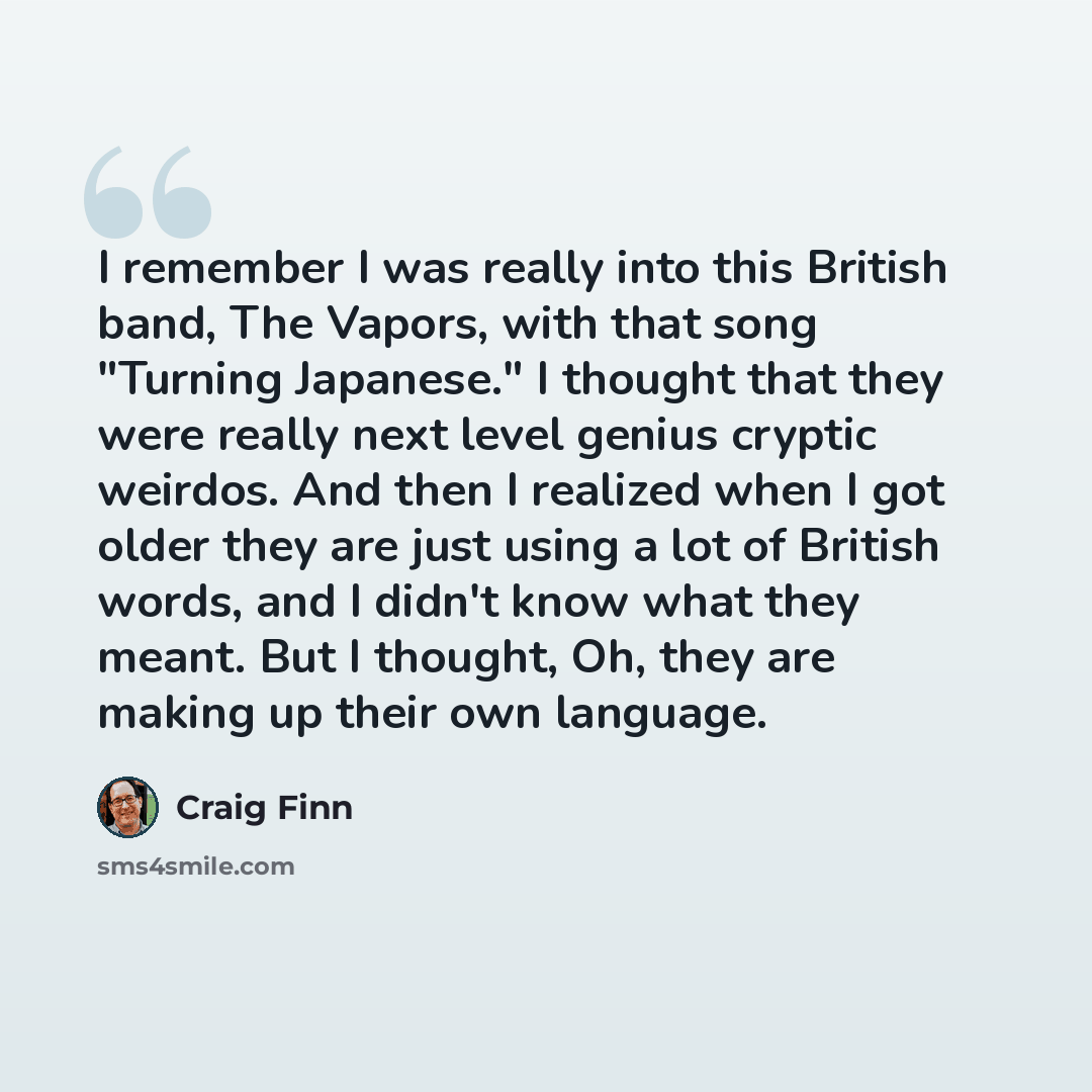 “I remember I was really into this British band, The Vapors, with that song "Turning Japanese." I thought that they were really next level genius cryptic weirdos. And then I realized when I got older they are just using a lot of British words, and I didn't know what they meant. But I thought, Oh…” quote by Craig Finn