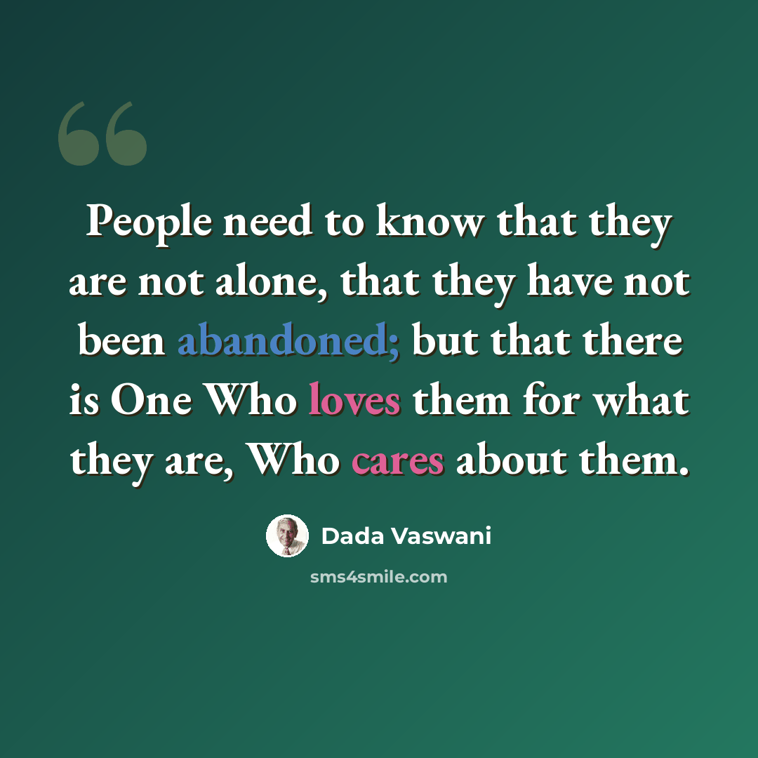 “People need to know that they are not alone, that they have not been abandoned; but that there is One Who loves them for what they are, Who cares about them.” quote by Dada Vaswani