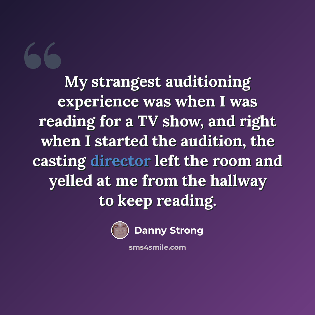 “My strangest auditioning experience was when I was reading for a TV show, and right when I started the audition, the casting director left the room and yelled at me from the hallway to keep reading.” quote by Danny Strong
