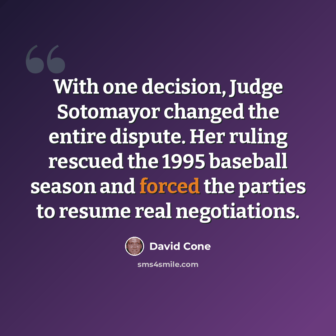 “With one decision, Judge Sotomayor changed the entire dispute. Her ruling rescued the 1995 baseball season and forced the parties to resume real negotiations.” quote by David Cone
