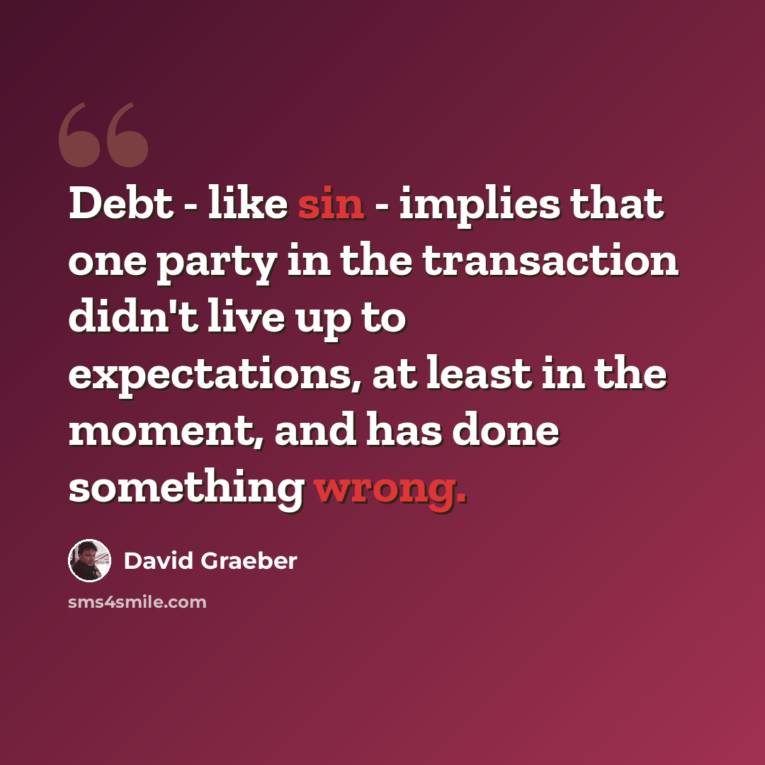 “Debt - like sin - implies that one party in the transaction didn't live up to expectations, at least in the moment, and has done something wrong.” quote by David Graeber