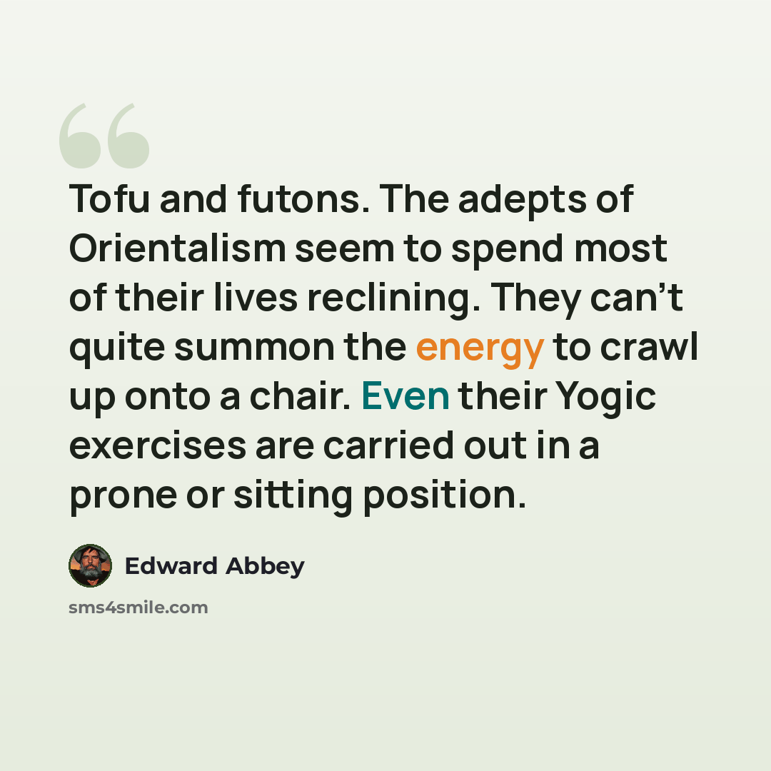 “Tofu and futons. The adepts of Orientalism seem to spend most of their lives reclining. They can't quite summon the energy to crawl up onto a chair. Even their Yogic exercises are carried out in a prone or sitting position.” quote by Edward Abbey