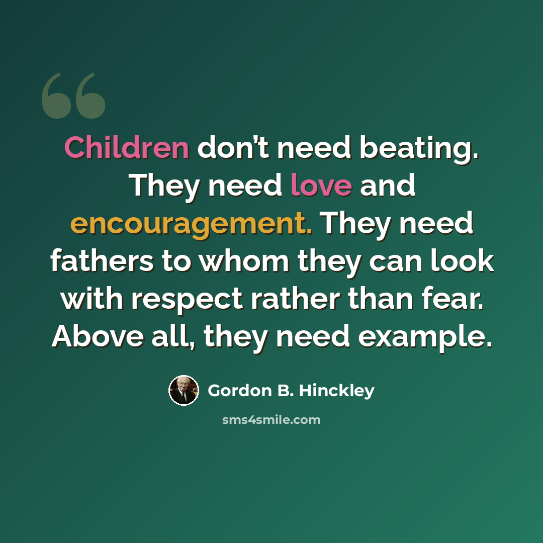 “Children don’t need beating. They need love and encouragement. They need fathers to whom they can look with respect rather than fear. Above all, they need example.” quote by Gordon B. Hinckley