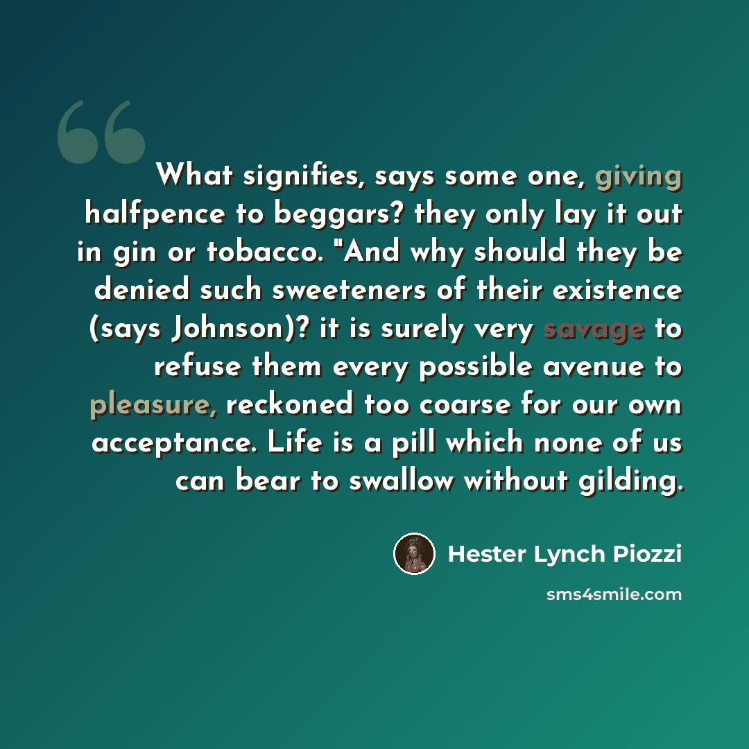 “What signifies, says some one, giving halfpence to beggars? they only lay it out in gin or tobacco. "And why should they be denied such sweeteners of their existence (says Johnson)? it is surely very savage to refuse them every possible avenue to pleasure, reckoned too coarse for our own…” quote by Hester Lynch Piozzi