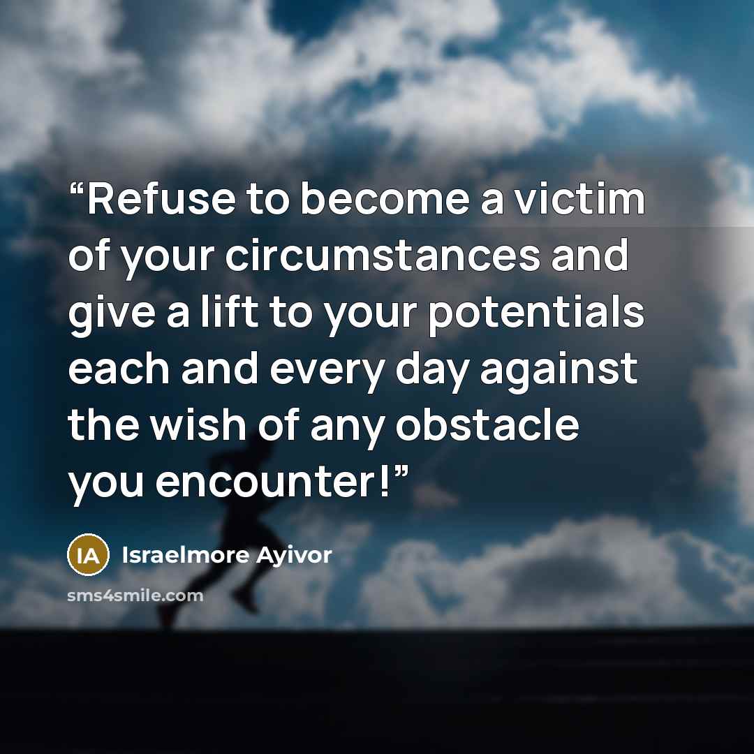 “Refuse to become a victim of your circumstances and give a lift to your potentials each and every day against the wish of any obstacle you encounter!” quote by Israelmore Ayivor