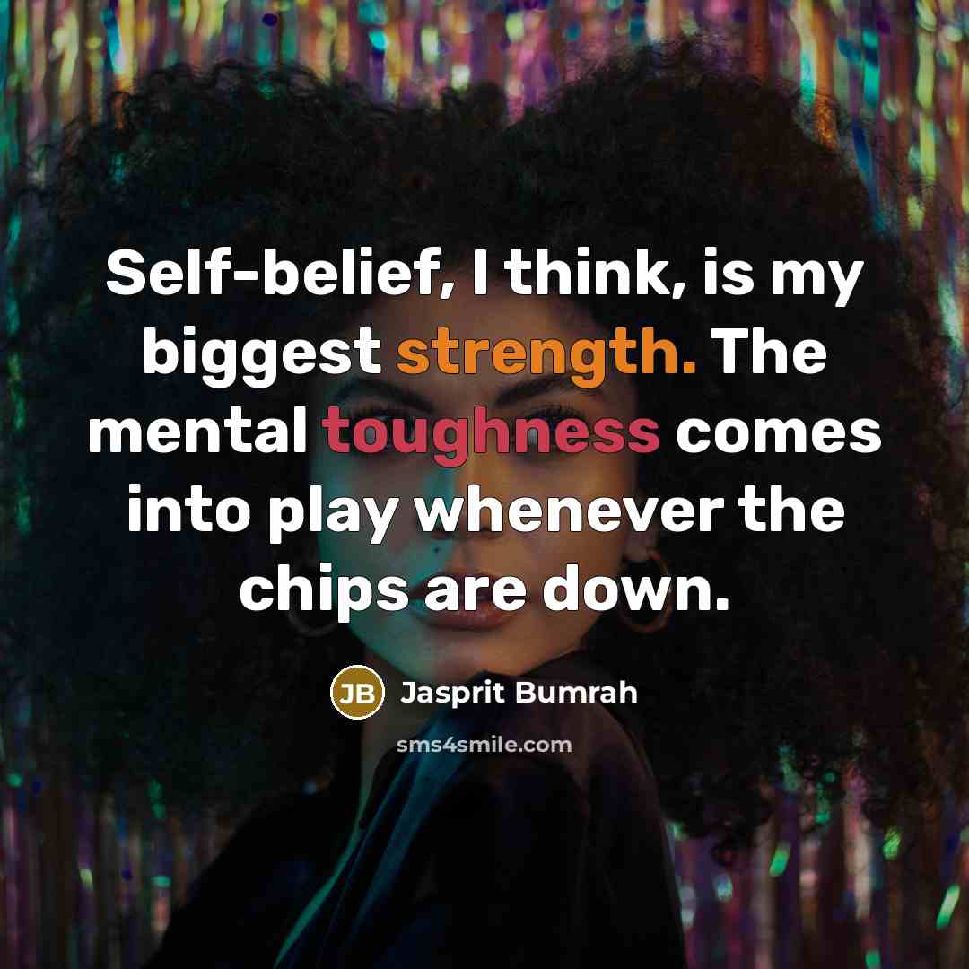 “Self-belief, I think, is my biggest strength. The mental toughness comes into play whenever the chips are down.” quote by Jasprit Bumrah
