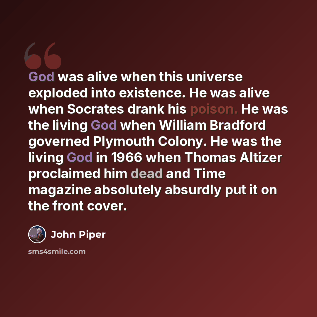 “God was alive when this universe exploded into existence. He was alive when Socrates drank his poison. He was the living God when William Bradford governed Plymouth Colony. He was the living God in 1966 when Thomas Altizer proclaimed him dead and Time magazine absolutely absurdly put it on the…” quote by John Piper