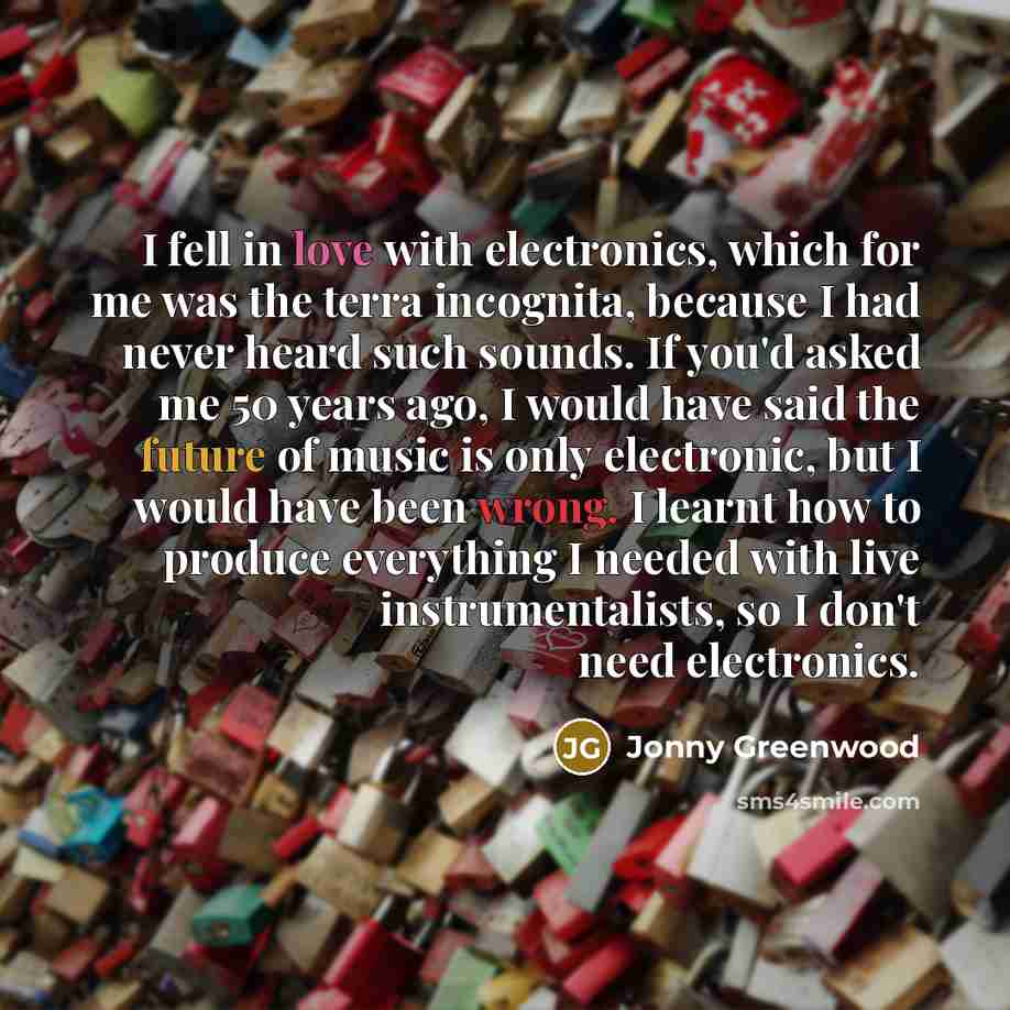 “I fell in love with electronics, which for me was the terra incognita, because I had never heard such sounds. If you'd asked me 50 years ago, I would have said the future of music is only electronic, but I would have been wrong. I learnt how to produce everything I needed with live…” quote by Jonny Greenwood