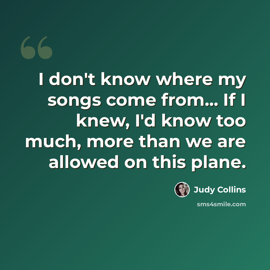 “I don't know where my songs come from... If I knew, I'd know too much, more than we are allowed on this plane.” quote by Judy Collins