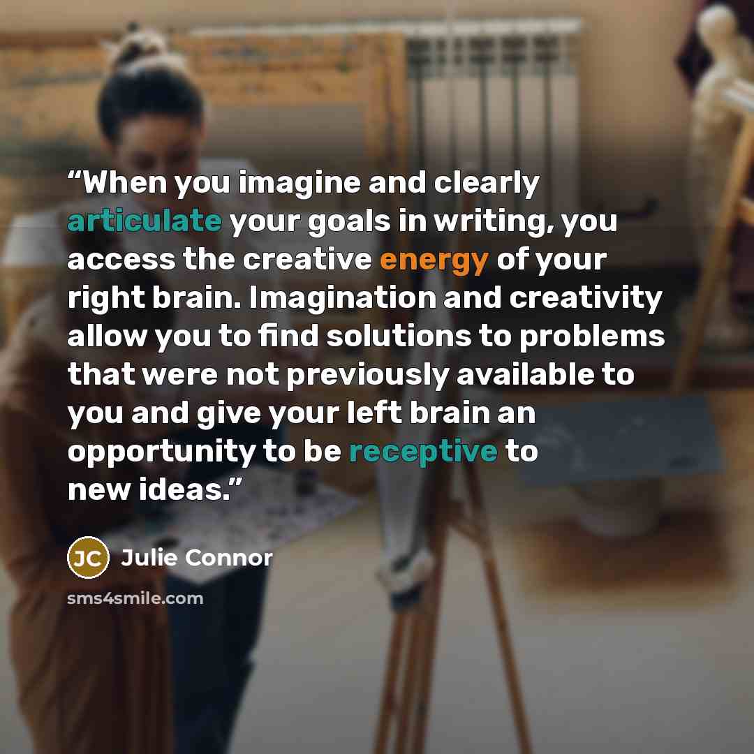 “When you imagine and clearly articulate your goals in writing, you access the creative energy of your right brain. Imagination and creativity allow you to find solutions to problems that were not previously available to you and give your left brain an opportunity to be receptive to new ideas.” quote by Julie Connor