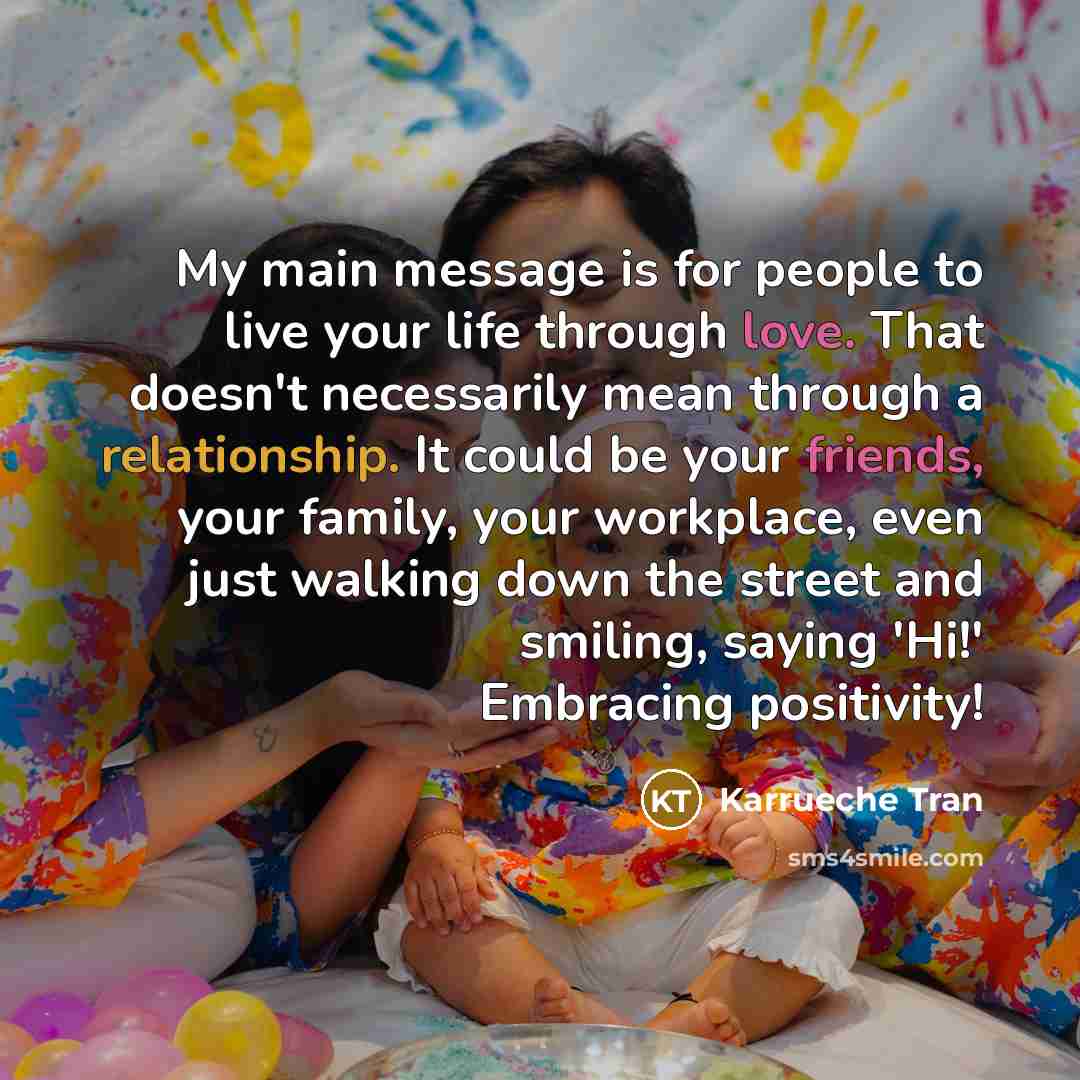 “My main message is for people to live your life through love. That doesn't necessarily mean through a relationship. It could be your friends, your family, your workplace, even just walking down the street and smiling, saying 'Hi!' Embracing positivity!” quote by Karrueche Tran