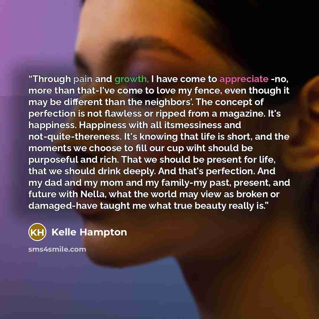 “Through pain and growth, I have come to appreciate -no, more than that-I've come to love my fence, even though it may be different than the neighbors'. The concept of perfection is not flawless or ripped from a magazine. It's happiness. Happiness with all itsmessiness and not-quite-thereness. It's…” quote by Kelle Hampton
