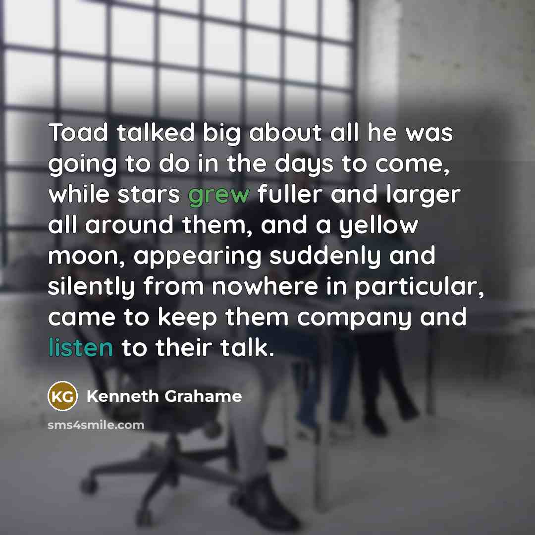 “Toad talked big about all he was going to do in the days to come, while stars grew fuller and larger all around them, and a yellow moon, appearing suddenly and silently from nowhere in particular, came to keep them company and listen to their talk.” quote by Kenneth Grahame