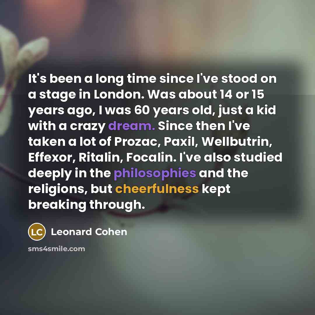 “It's been a long time since I've stood on a stage in London. Was about 14 or 15 years ago, I was 60 years old, just a kid with a crazy dream. Since then I've taken a lot of Prozac, Paxil, Wellbutrin, Effexor, Ritalin, Focalin. I've also studied deeply in the philosophies and the religions, but…” quote by Leonard Cohen