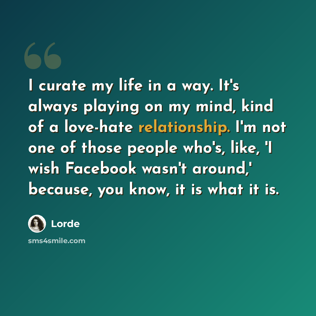 “I curate my life in a way. It's always playing on my mind, kind of a love-hate relationship. I'm not one of those people who's, like, 'I wish Facebook wasn't around,' because, you know, it is what it is.” quote by Lorde