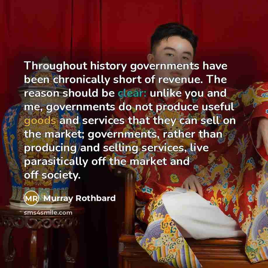 “Throughout history governments have been chronically short of revenue. The reason should be clear: unlike you and me, governments do not produce useful goods and services that they can sell on the market; governments, rather than producing and selling services, live parasitically off the market…” quote by Murray Rothbard