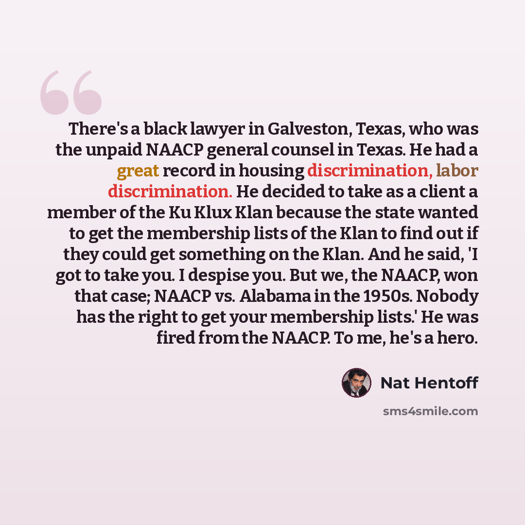“There's a black lawyer in Galveston, Texas, who was the unpaid NAACP general counsel in Texas. He had a great record in housing discrimination, labor discrimination. He decided to take as a client a member of the Ku Klux Klan because the state wanted to get the membership lists of the Klan to find…” quote by Nat Hentoff