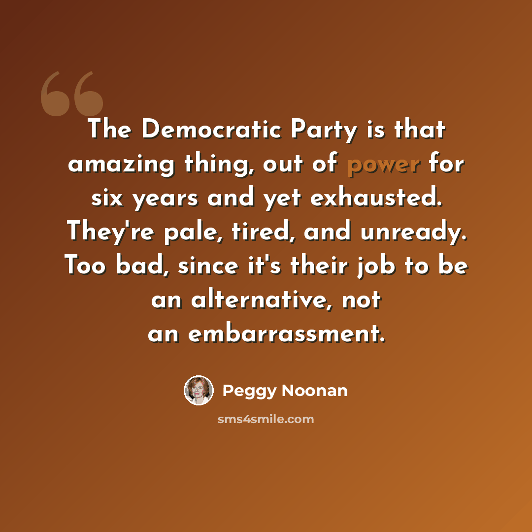 “The Democratic Party is that amazing thing, out of power for six years and yet exhausted. They're pale, tired, and unready. Too bad, since it's their job to be an alternative, not an embarrassment.” quote by Peggy Noonan