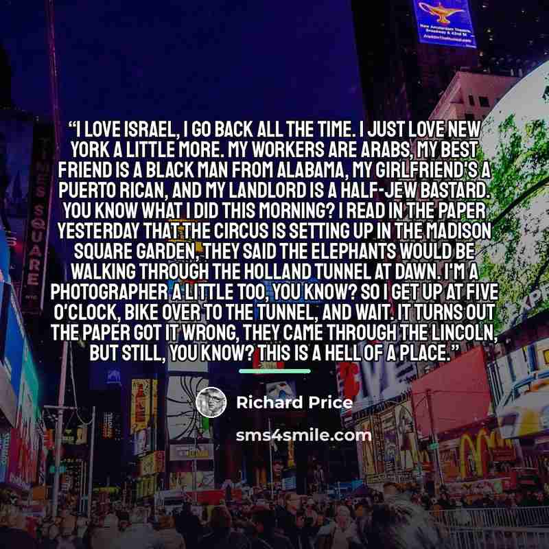 “I love Israel, I go back all the time. I just love New York a little more. My workers are Arabs, my best friend is a black man from Alabama, my girlfriend's a Puerto Rican, and my landlord is a half-Jew bastard. You know what I did this morning? I read in the paper yesterday that the circus is…” quote by Richard Price