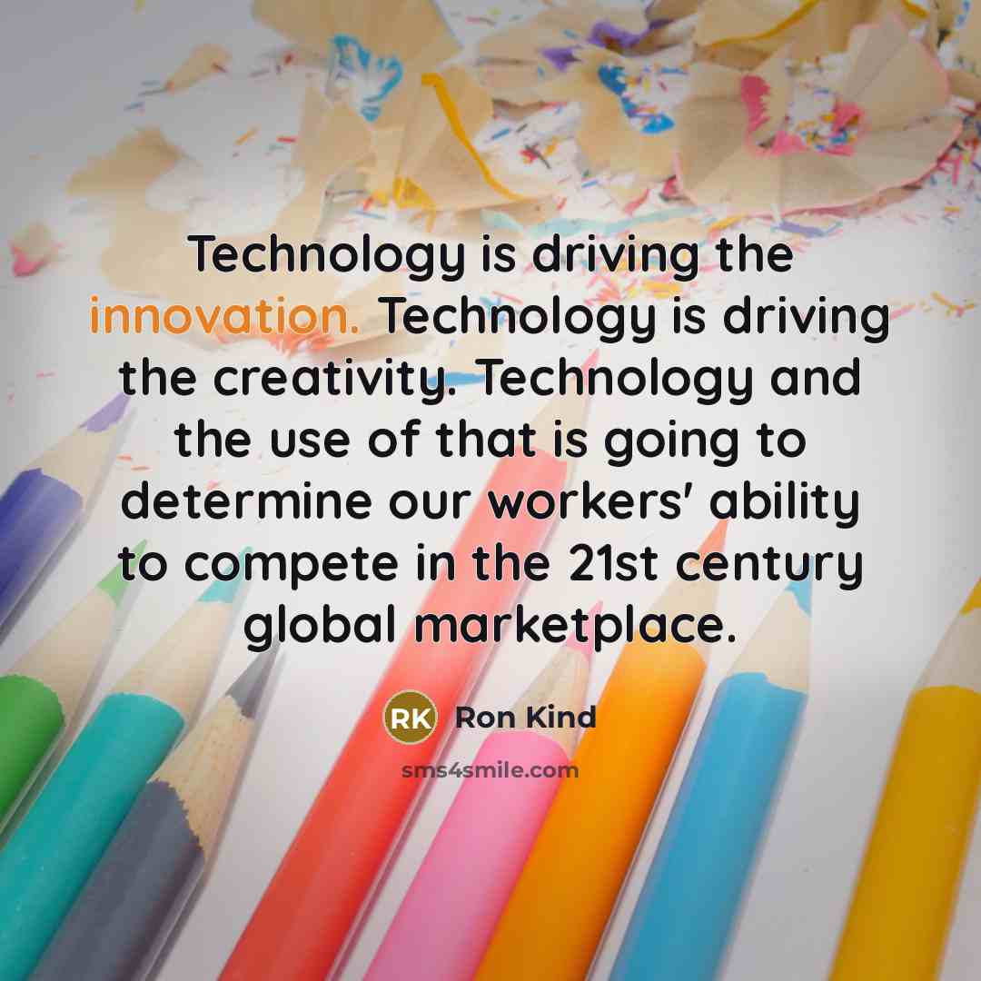 “Technology is driving the innovation. Technology is driving the creativity. Technology and the use of that is going to determine our workers' ability to compete in the 21st century global marketplace.” quote by Ron Kind