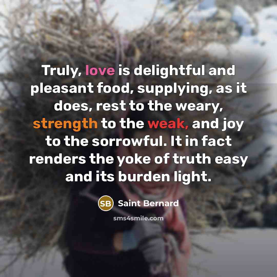 “Truly, love is delightful and pleasant food, supplying, as it does, rest to the weary, strength to the weak, and joy to the sorrowful. It in fact renders the yoke of truth easy and its burden light.” quote by Saint Bernard