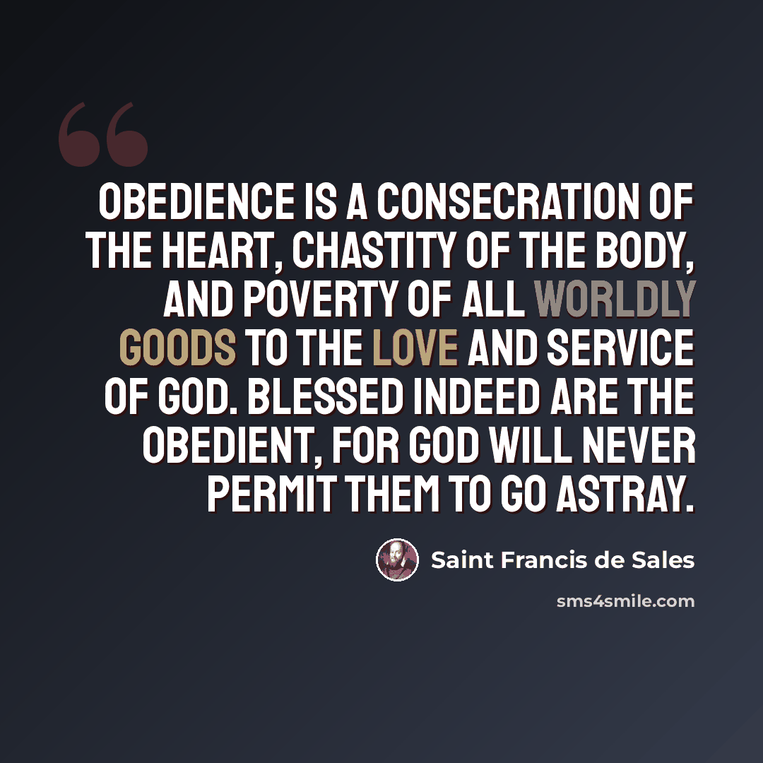 “Obedience is a consecration of the heart, chastity of the body, and poverty of all worldly goods to the Love and Service of God. Blessed indeed are the obedient, for God will never permit them to go astray.” quote by Saint Francis de Sales