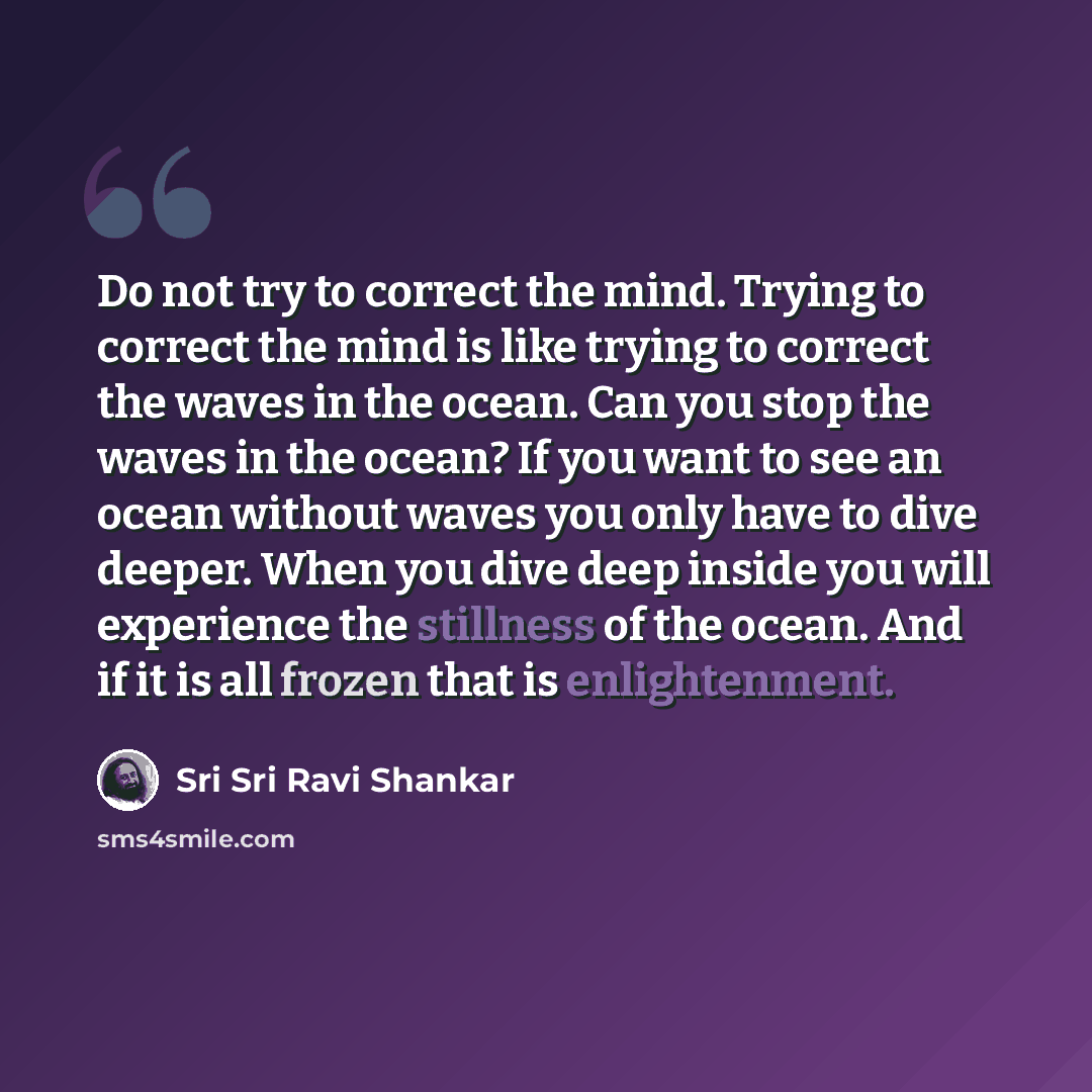 “Do not try to correct the mind. Trying to correct the mind is like trying to correct the waves in the ocean. Can you stop the waves in the ocean? If you want to see an ocean without waves you only have to dive deeper. When you dive deep inside you will experience the stillness of the ocean. And if…” quote by Sri Sri Ravi Shankar