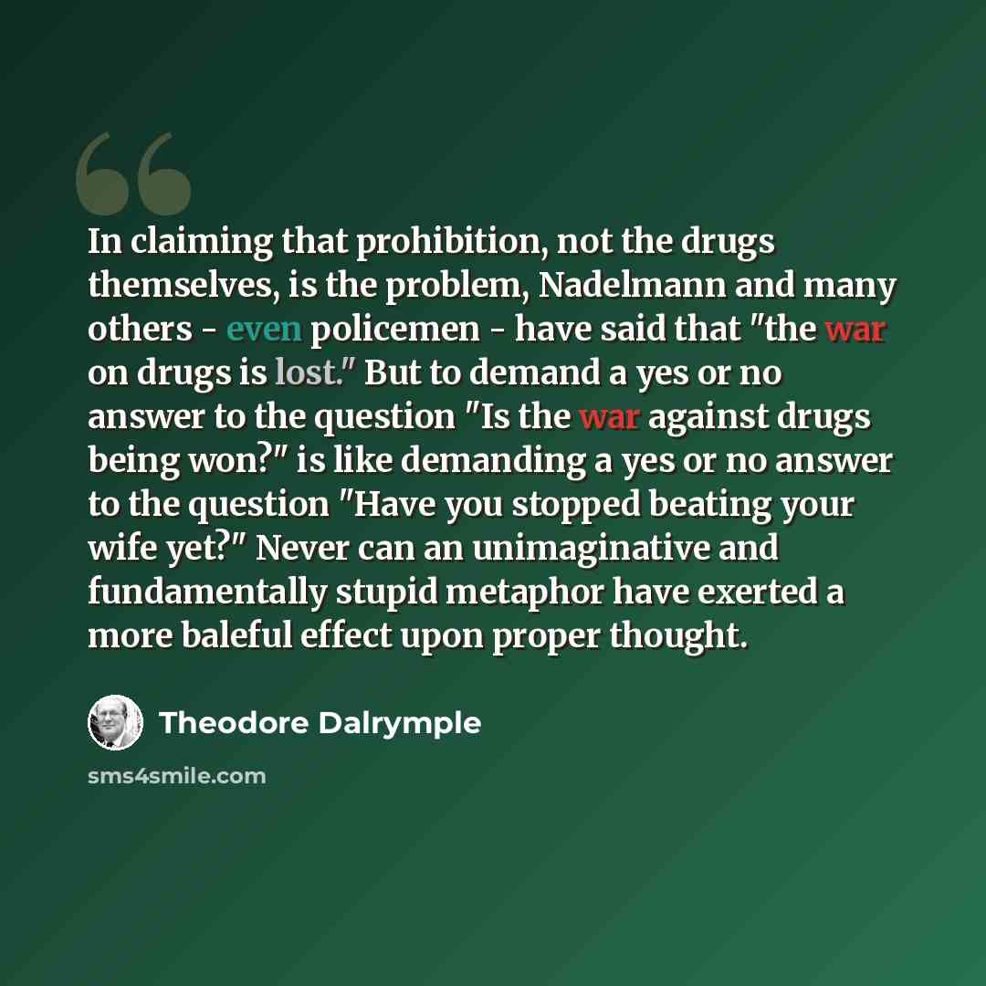 “In claiming that prohibition, not the drugs themselves, is the problem, Nadelmann and many others - even policemen - have said that "the war on drugs is lost." But to demand a yes or no answer to the question "Is the war against drugs being won?" is like demanding a yes or no answer to the…” quote by Theodore Dalrymple