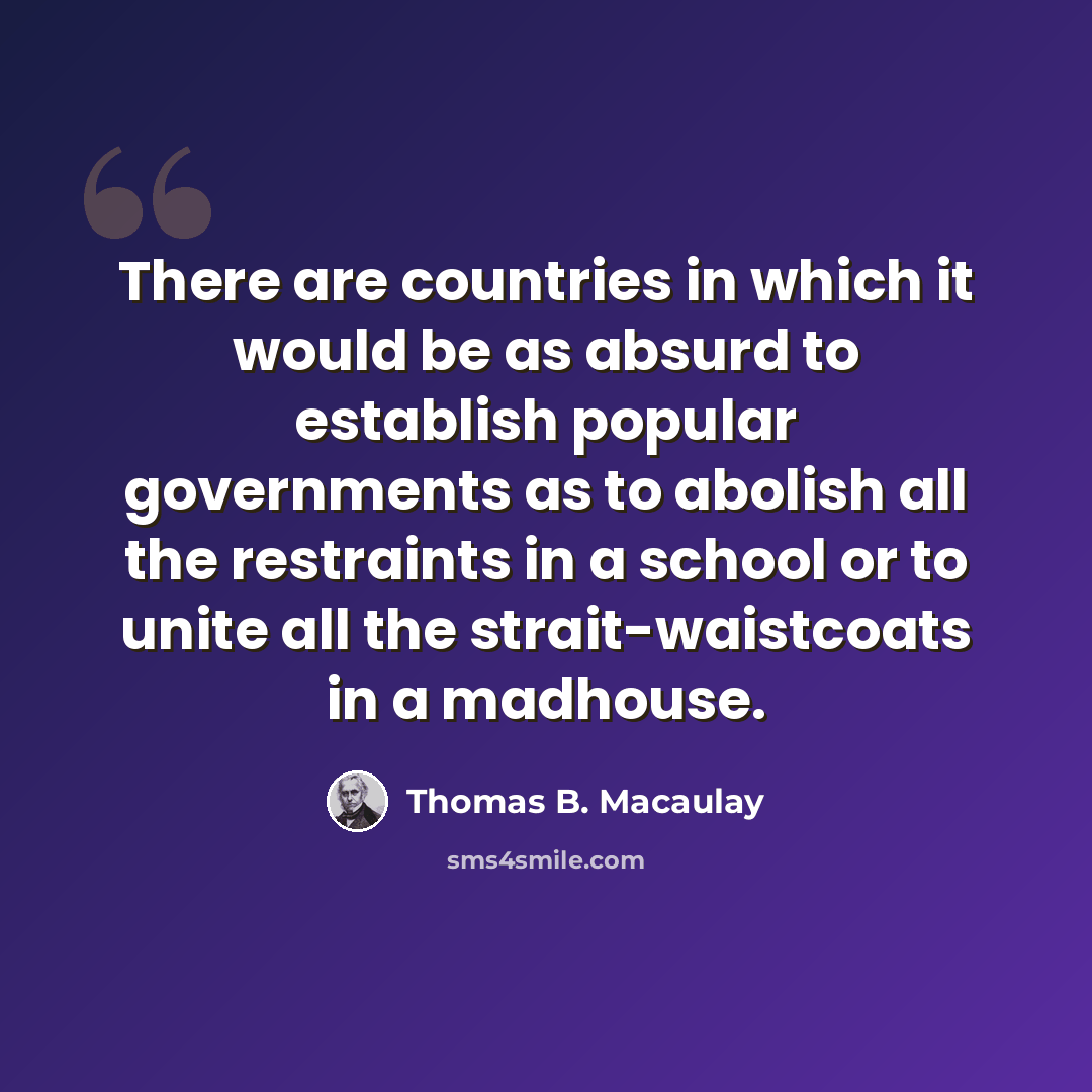 “There are countries in which it would be as absurd to establish popular governments as to abolish all the restraints in a school or to unite all the strait-waistcoats in a madhouse.” quote by Thomas B. Macaulay