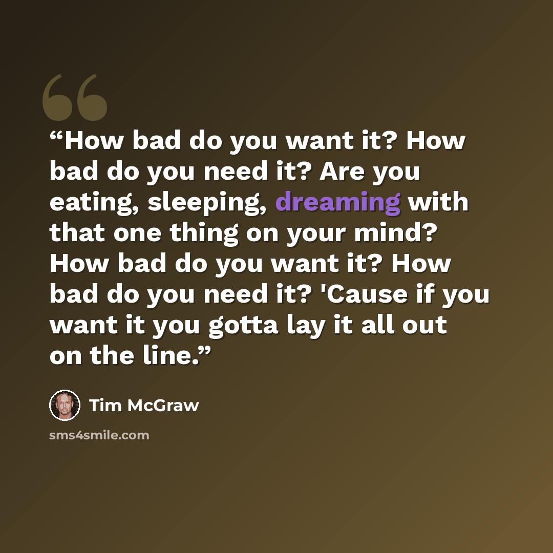“How bad do you want it? How bad do you need it? Are you eating, sleeping, dreaming with that one thing on your mind? How bad do you want it? How bad do you need it? 'Cause if you want it you gotta lay it all out on the line.” quote by Tim McGraw