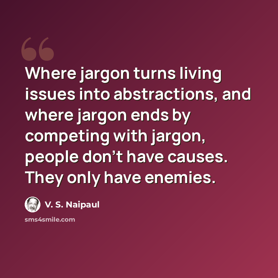 “Where jargon turns living issues into abstractions, and where jargon ends by competing with jargon, people don't have causes. They only have enemies.” quote by V. S. Naipaul