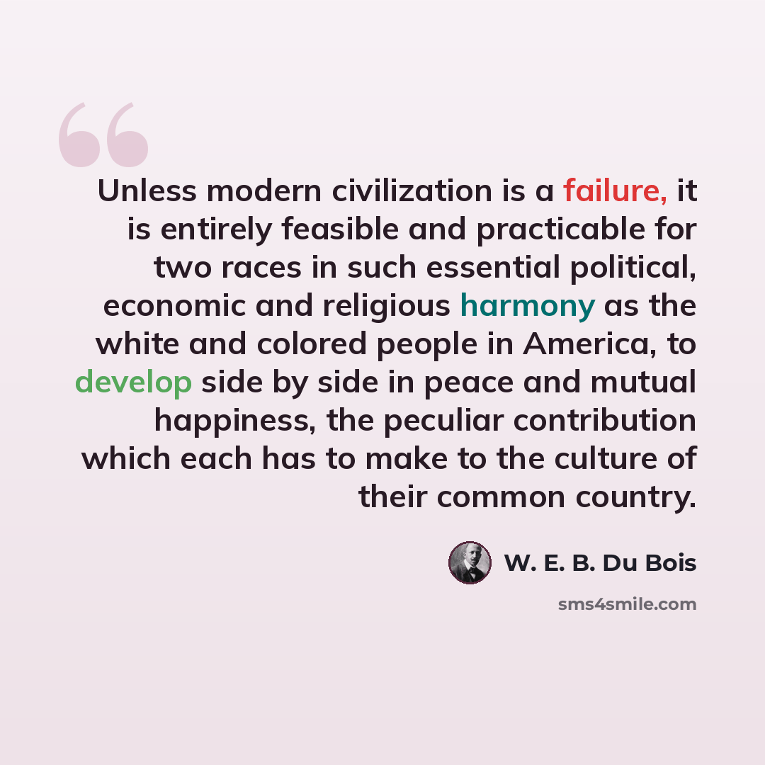 “Unless modern civilization is a failure, it is entirely feasible and practicable for two races in such essential political, economic and religious harmony as the white and colored people in America, to develop side by side in peace and mutual happiness, the peculiar contribution which each has to…” quote by W. E. B. Du Bois