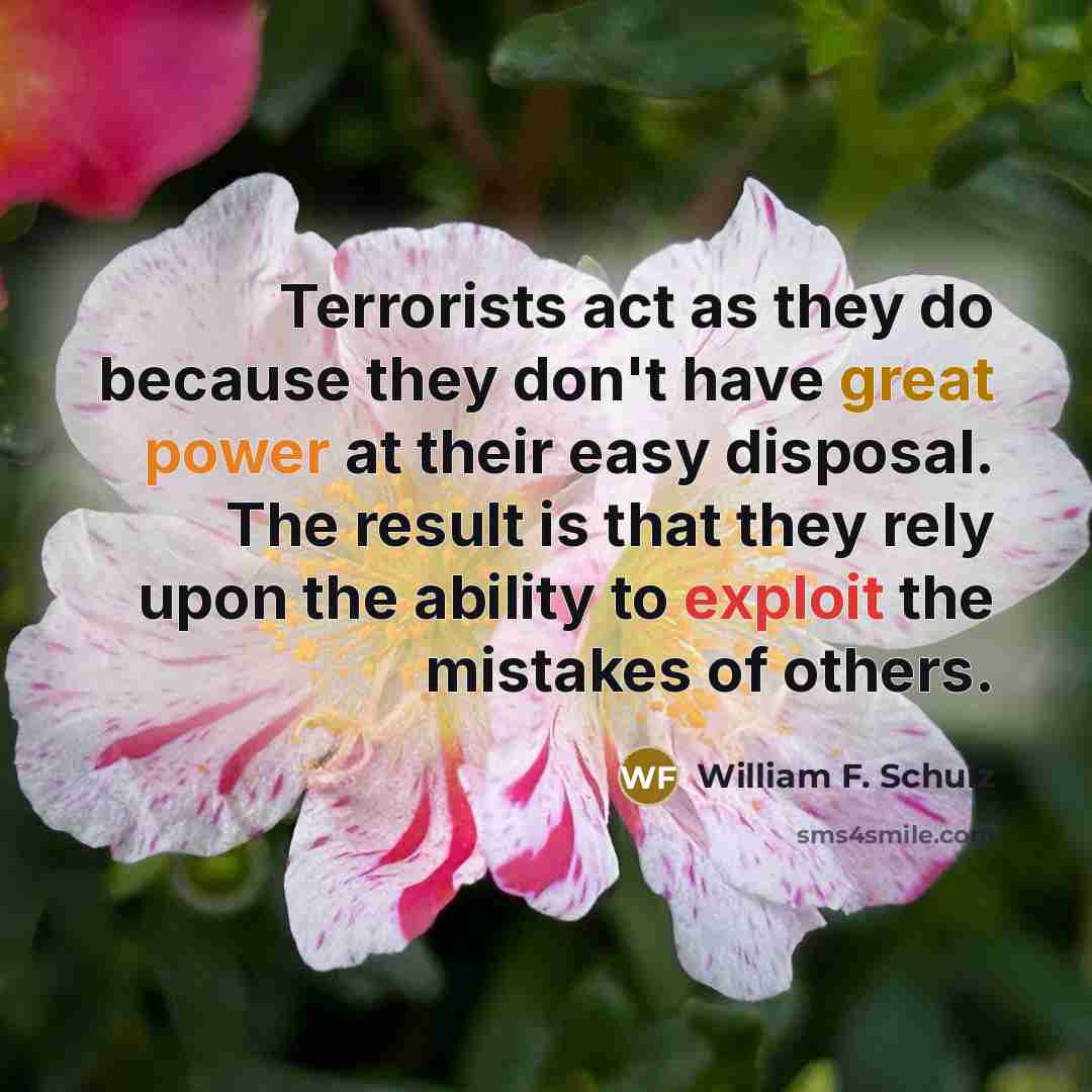 “Terrorists act as they do because they don't have great power at their easy disposal. The result is that they rely upon the ability to exploit the mistakes of others.” quote by William F. Schulz