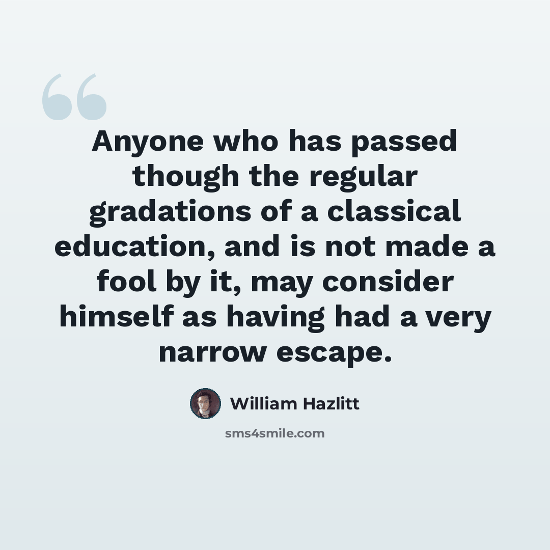 “Anyone who has passed though the regular gradations of a classical education, and is not made a fool by it, may consider himself as having had a very narrow escape.” quote by William Hazlitt