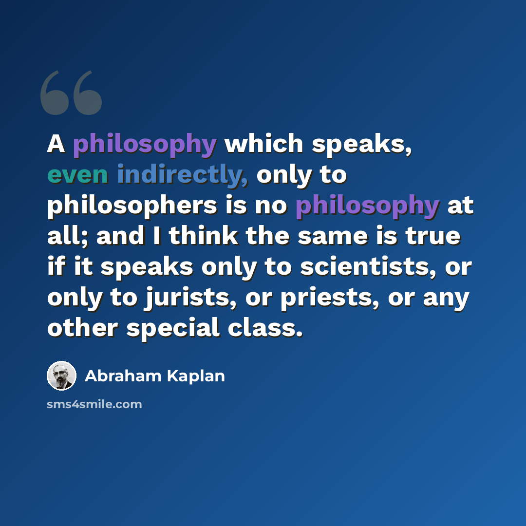 “A philosophy which speaks, even indirectly, only to philosophers is no philosophy at all; and I think the same is true if it speaks only to scientists, or only to jurists, or priests, or any other special class.” quote by Abraham Kaplan
