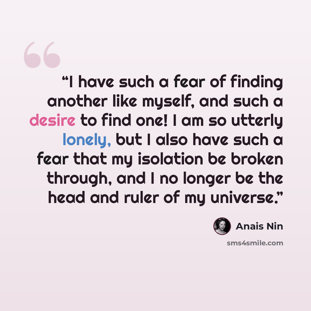 “I have such a fear of finding another like myself, and such a desire to find one! I am so utterly lonely, but I also have such a fear that my isolation be broken through, and I no longer be the head and ruler of my universe.” quote by Anaïs Nin