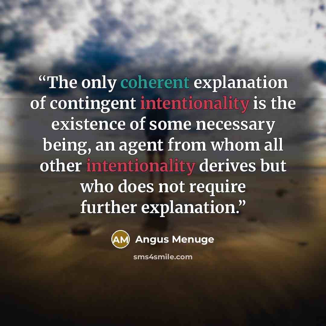 “The only coherent explanation of contingent intentionality is the existence of some necessary being, an agent from whom all other intentionality derives but who does not require further explanation.” quote by Angus Menuge