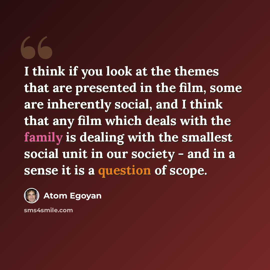 “I think if you look at the themes that are presented in the film, some are inherently social, and I think that any film which deals with the family is dealing with the smallest social unit in our society - and in a sense it is a question of scope.” quote by Atom Egoyan