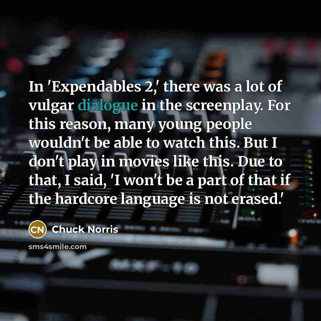 “In 'Expendables 2,' there was a lot of vulgar dialogue in the screenplay. For this reason, many young people wouldn't be able to watch this. But I don't play in movies like this. Due to that, I said, 'I won't be a part of that if the hardcore language is not erased.'” quote by Chuck Norris