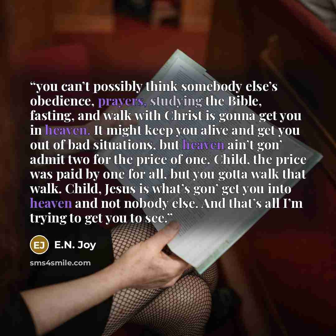 “you can’t possibly think somebody else’s obedience, prayers, studying the Bible, fasting, and walk with Christ is gonna get you in heaven. It might keep you alive and get you out of bad situations, but heaven ain’t gon’ admit two for the price of one. Child, the price was paid by one for all, but…” quote by E.N. Joy