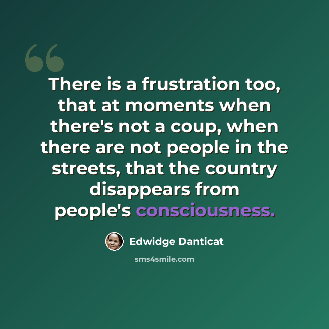 “There is a frustration too, that at moments when there's not a coup, when there are not people in the streets, that the country disappears from people's consciousness.” quote by Edwidge Danticat