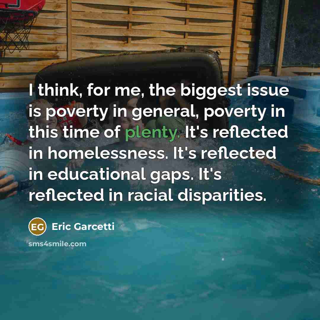 “I think, for me, the biggest issue is poverty in general, poverty in this time of plenty. It's reflected in homelessness. It's reflected in educational gaps. It's reflected in racial disparities.” quote by Eric Garcetti