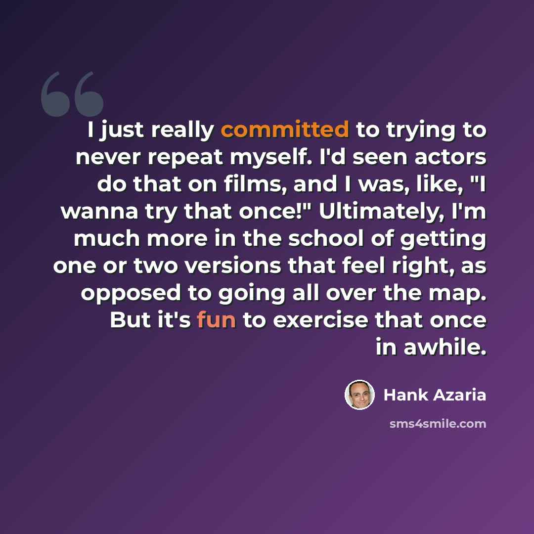 “I just really committed to trying to never repeat myself. I'd seen actors do that on films, and I was, like, "I wanna try that once!" Ultimately, I'm much more in the school of getting one or two versions that feel right, as opposed to going all over the map. But it's fun to exercise that once in…” quote by Hank Azaria