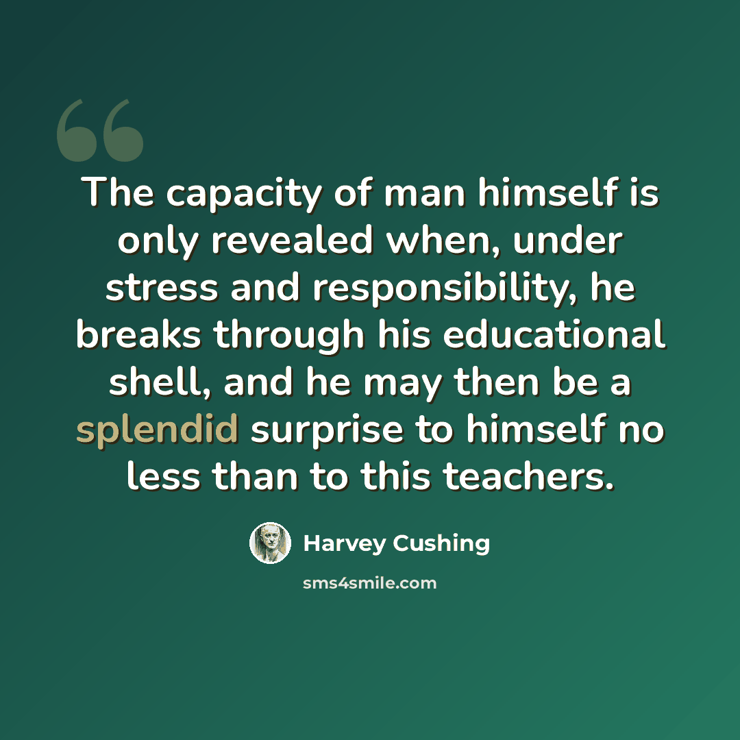 “The capacity of man himself is only revealed when, under stress and responsibility, he breaks through his educational shell, and he may then be a splendid surprise to himself no less than to this teachers.” quote by Harvey Cushing