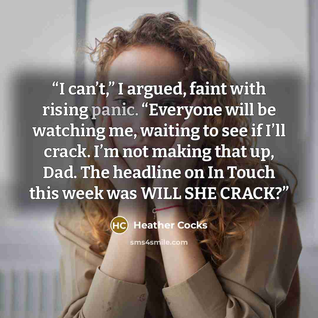 “I can’t,” I argued, faint with rising panic. “Everyone will be watching me, waiting to see if I’ll crack. I’m not making that up, Dad. The headline on In Touch this week was WILL SHE CRACK?” quote by Heather Cocks