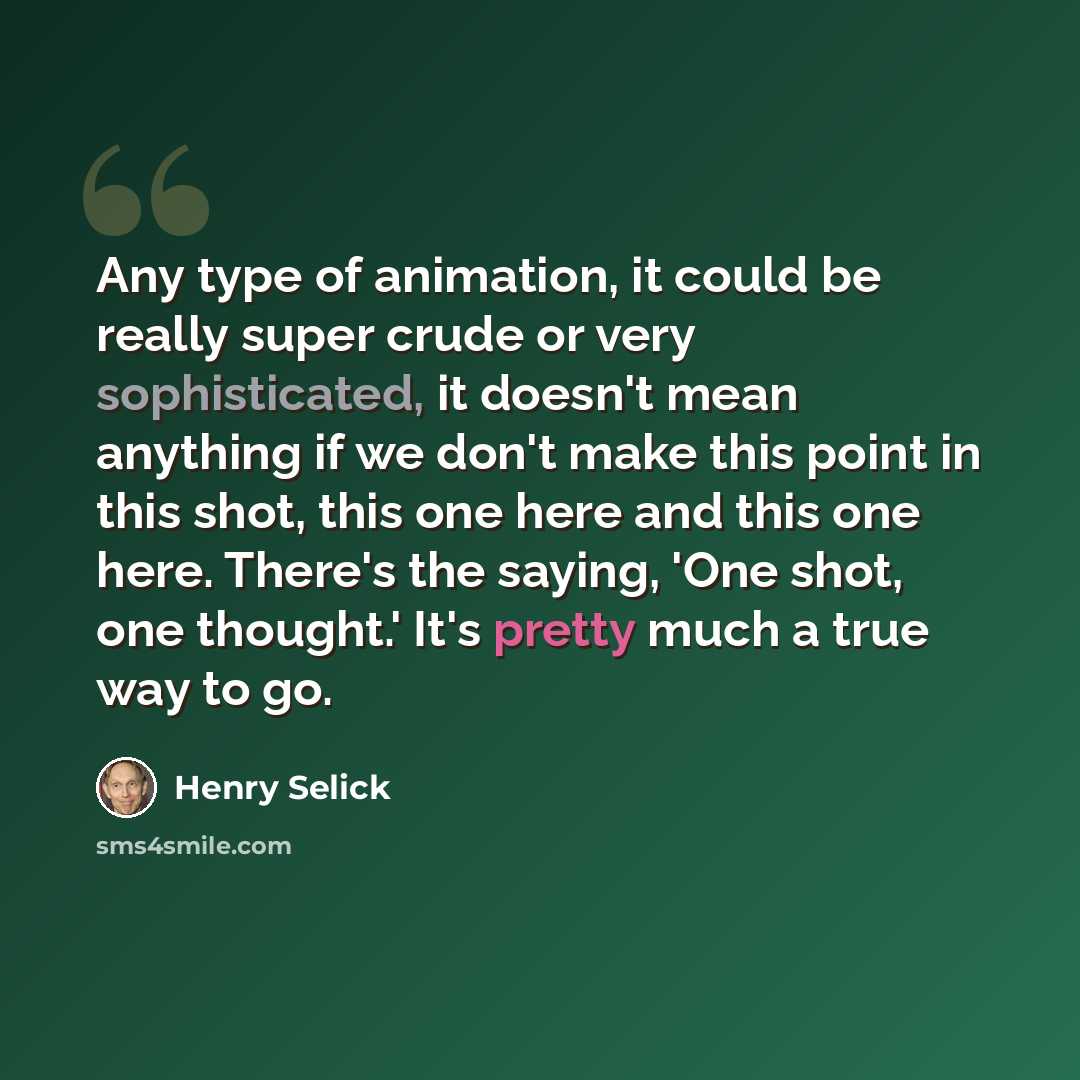 “Any type of animation, it could be really super crude or very sophisticated, it doesn't mean anything if we don't make this point in this shot, this one here and this one here. There's the saying, 'One shot, one thought.' It's pretty much a true way to go.” quote by Henry Selick
