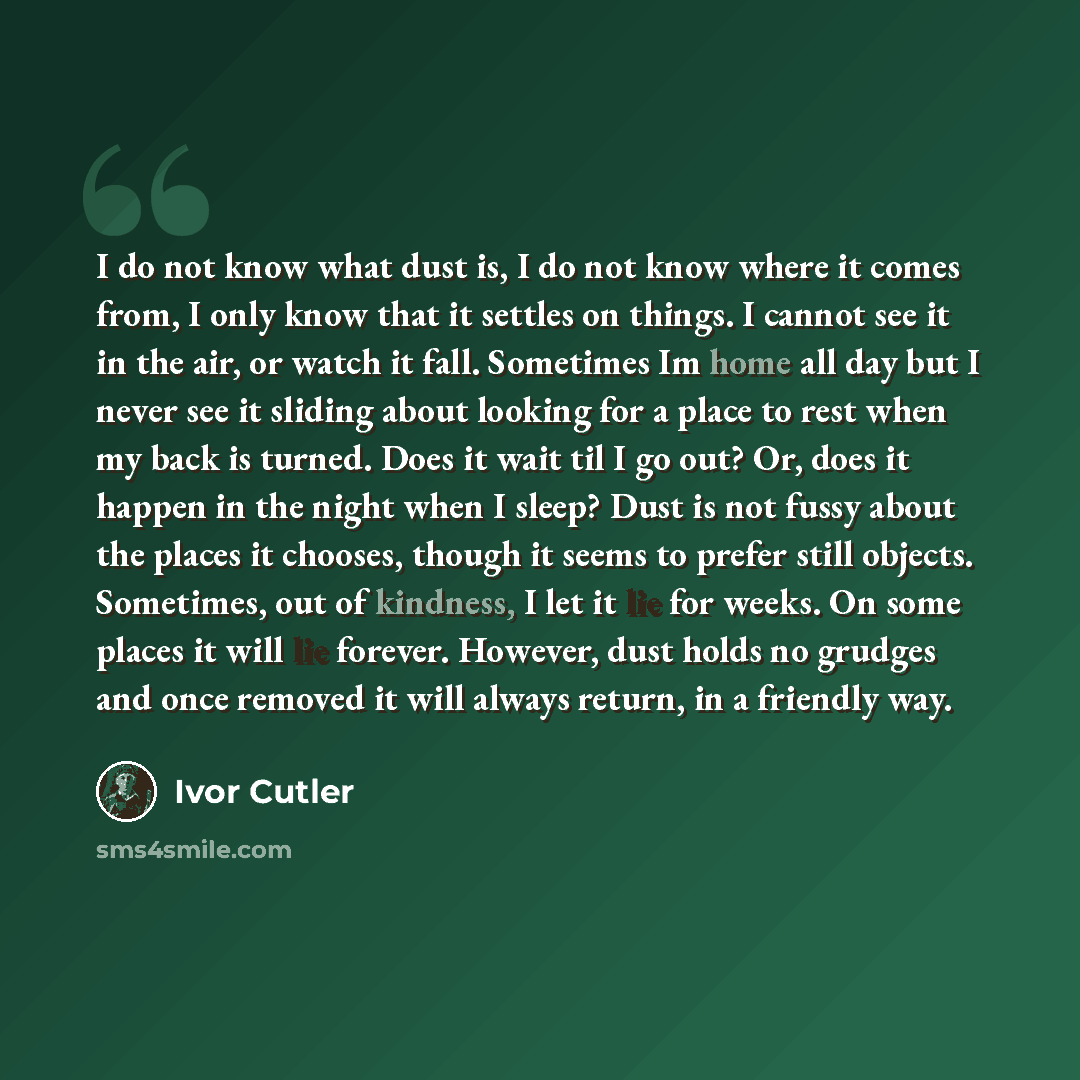 “I do not know what dust is, I do not know where it comes from, I only know that it settles on things. I cannot see it in the air, or watch it fall. Sometimes Im home all day but I never see it sliding about looking for a place to rest when my back is turned. Does it wait til I go out? Or, does it…” quote by Ivor Cutler